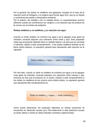 Por lo general, los óxidos no metálicos son gaseosos, excepto en el caso de la
reacción entre el hidrógeno y el oxígeno para formar agua H 2O, que es un liquido
a condiciones de presión y temperatura ambiente.
Por lo anterior, los metales y los no metales tienen un comportamiento químico
diferente cuando los combinamos con oxígeno y a la reacción que se produce se
le conoce con el nombre de oxidación.

Óxidos metálicos y no metálicos, y su reacción con agua.


Cuando un óxido metálico se combina con agua y se le agregan unas gotas de
indicador universal adquiere una coloración entre verde y azul. Esta propiedad
indica que el producto obtenido tiene un carácter básico y se dice que es una base
o hidróxido, debido a este comportamiento, a los óxidos metálicos también se les
llama óxidos básicos. La expresión general para representar esta reacción es la
siguiente:




                    Óxido metálico(s) + agua (l) → base o hidróxido (ac)




Por otro lado, cuando un óxido no metálico se combina con agua y se le agregan
unas gotas de indicador universal adquiere una coloración entre naranja o roja,
entonces se dice que el producto es un ácido y debido a este comportamiento a
los óxidos no metálicos se les conoce como óxidos ácidos. La expresión general
que representa este comportamiento es:




                  Óxido no metálico (g) + agua (l) → ácido (oxiácido)(ac)




Como puede observarse, los productos obtenidos en ambas reacciones se
encuentran en disolución acuosa (ac). Para determinar si esta disolución acuosa
es ácida, básica o neutra se utiliza indicador universal o papel tornasol.



                                                                                60
 