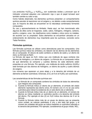 Los productos H2CO3(ac) y H2SO3(ac) son sustancias ácidas y provocan que el
indicador universal adquiera una coloración roja o que el papel tornasol azul
también cambie su color a rojo.
Como habrás observado, los elementos químicos presentan un comportamiento
químico peculiar al reaccionar con el oxígeno y, es debido a este comportamiento
que, la mayoría de ellos se encuentran en la naturaleza combinados formando
compuestos.
Su uso y aprovechamiento es ilimitado. Hasta aquí, se han mencionado sólo
algunos de ellos como el magnesio, sodio, calcio, hidrógeno, nitrógeno, carbono,
azufre y oxígeno; unos los clasificamos como metales y otros como no metales,
de acuerdo con su propiedad. Estos elementos se encuentran ubicados en un
ordenamiento de elementos muy importante para los químicos, conocido como
Tabla Periódica.

Fórmulas químicas.
Las fórmulas químicas se utilizan como abreviaturas para los compuestos. Una
fórmula química indica los símbolos y la relación de los átomos de los elementos
de un compuesto. El cloruro de sodio contiene un átomo de sodio y un átomo de
cloro; su fórmula es NaCl.
La fórmula del agua es H2O; indica que una molécula de agua contiene dos
átomos de hidrógeno y un átomo de oxígeno. La fórmula de un compuesto indica
de qué elementos se compone y cuántos átomos de cada elemento están
presentes en una fórmula. Por ejemplo, una molécula de ácido sulfúrico (H2SO4)
está formada por dos átomos de hidrógeno, un átomo de azufre y cuatro átomos
de oxígeno.
Los números que aparecen un poco abajo y a la derecha del símbolo de un
elemento se llaman subíndices. Entonces, el 2 y el 4 en el H2SO4 son subíndices.

Las características de las fórmulas químicas son:
   1. La fórmula de un compuesto contiene los símbolos de todos los elementos
      que integran ese compuesto.
   2. Cuando la fórmula indica un átomo de un elemento, el símbolo del citado
      elemento representa ese átomo único. El número uno (1) no se usa como
      subíndice para indicar la existencia de un solo átomo de un elemento.
   3. Cuando la fórmula indica más de un átomo de un elemento, el número de
      átomos se indica mediante un subíndice escrito a la derecha del símbolo
      del átomo. Por ejemplo el dos (2) en H2O indica dos átomos de H en la
      fórmula.
   4. Cuando la fórmula indica más de un grupo de átomos que se presenta
      como unidad, se colocan paréntesis a uno y otro lado del grupo, y el
      número de unidades del grupo se indica mediante un subíndice colocado a
      la derecha del paréntesis. Por ejemplo, consideremos el grupo nitrato, NO 3.


                                                                                     63
 