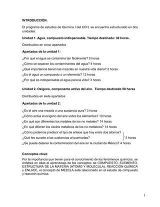 INTRODUCCIÓN.

El programa de estudios de Química I del CCH, se encuentra estructurado en dos
unidades:

Unidad 1. Agua, compuesto indispensable. Tiempo destinado: 30 horas.

Distribuidos en cinco apartados

Apartados de la unidad 1:

¿Por qué el agua se contamina tan fácilmente? 5 horas
¿Cómo se separan los contaminantes del agua? 4 horas
¿Qué importancia tienen las mezclas en nuestra vida diaria? 2 horas
¿Es el agua un compuesto o un elemento? 12 horas
¿Por qué es indispensable el agua para la vida? 3 horas

Unidad 2. Oxígeno, componente activo del aire. Tiempo destinado 50 horas

Distribuidos en siete apartados

Apartados de la unidad 2:

¿Es el aire una mezcla o una sustancia pura? 3 horas
¿Cómo actúa el oxígeno del aire sobre los elementos? 10 horas
¿En qué son diferentes los metales de los no metales? 14 horas
¿En qué difieren los óxidos metálicos de los no metálicos? 14 horas
¿Cómo podemos predecir el tipo de enlace que hay entre dos átomos?
¿Qué les sucede a las sustancias al quemarlas?                         5 horas
¿Se puede detener la contaminación del aire en la ciudad de México? 4 horas


Conceptos clave:
Por la importancia que tienen para el conocimiento de los fenómenos químicos, se
enfatiza en ellas el aprendizaje de los conceptos de COMPUESTO, ELEMENTO,
ESTRUCTURA DE LA MATERIA (ÁTOMO Y MOLÉCULA), REACCIÓN QUÍMICA
y ENLACE, el concepto de MEZCLA está relacionado en el estudio de compuesto
y reacción química.




                                                                                   1
 