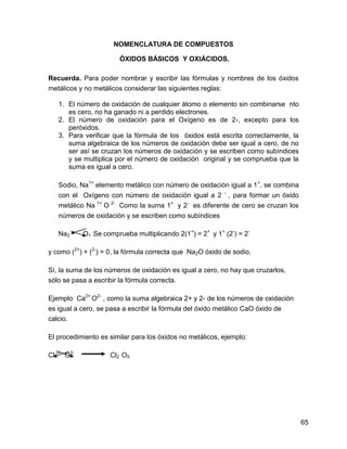 NOMENCLATURA DE COMPUESTOS

                        ÓXIDOS BÁSICOS Y OXIÁCIDOS.

Recuerda. Para poder nombrar y escribir las fórmulas y nombres de los óxidos
metálicos y no metálicos considerar las siguientes reglas:

   1. El número de oxidación de cualquier átomo o elemento sin combinarse nto
      es cero, no ha ganado ni a perdido electrones.
   2. El número de oxidación para el Oxígeno es de 2-, excepto para los
      peróxidos.
   3. Para verificar que la fórmula de los óxidos está escrita correctamente, la
      suma algebraica de los números de oxidación debe ser igual a cero, de no
      ser así se cruzan los números de oxidación y se escriben como subíndices
      y se multiplica por el número de oxidación original y se comprueba que la
      suma es igual a cero.

   Sodio, Na1+ elemento metálico con número de oxidación igual a 1 +, se combina
   con el Oxígeno con número de oxidación igual a 2 - , para formar un óxido
   metálico Na 1+ O 2- Como la suma 1+ y 2- es diferente de cero se cruzan los
   números de oxidación y se escriben como subíndices

   Na2      O1 Se comprueba multiplicando 2(1+) = 2+ y 1+ (2-) = 2-

y como (2+) + (2-) = 0, la fórmula correcta que Na2O óxido de sodio.

Sí, la suma de los números de oxidación es igual a cero, no hay que cruzarlos,
sólo se pasa a escribir la fórmula correcta.

Ejemplo Ca2+ O2- , como la suma algebraica 2+ y 2- de los números de oxidación
es igual a cero, se pasa a escribir la fórmula del óxido metálico CaO óxido de
calcio.

El procedimiento es similar para los óxidos no metálicos, ejemplo:

Cl 5+ O2-           Cl2 O5




                                                                                   65
 