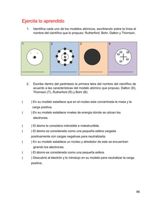 Ejercita lo aprendido
    1.       Identifica cada uno de los modelos atómicos, escribiendo sobre la línea el
             nombre del científico que lo propuso: Rutherford, Bohr, Dalton y Thomson.


1                          2                   3                    4

                


                                  N
                
                                   e


_____________
       
                           _______________     _____________        ______________



    2.       Escribe dentro del paréntesis la primera letra del nombre del científico de
             acuerdo a las características del modelo atómico que propuso, Dalton (D),
             Thomson (T), Rutherford (R) y Bohr (B):


(        ) En su modelo establece que en el núcleo esta concentrada la masa y la
             carga positiva.
(        ) En su modelo establece niveles de energía donde se ubican los
             electrones.

(        ) El átomo lo considera indivisible e indestructible.
(        ) El átomo es considerado como una pequeña esfera cargada
         positivamente con cargas negativas para neutralizarla.
(        ) En su modelo establece un núcleo y alrededor de este se encuentran
             girando los electrones.
(        ) El átomo es considerado como una pequeña esfera.
(        ) Descubrió al electrón y lo introdujo en su modelo para neutralizar la carga
         positiva.




                                                                                           86
 
