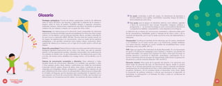 Glosario
Estrategias pedagógicas: Formas de trabajo organizadas, producto de reflexiones
sobre el hecho educativo, que apuntan a responder la pregunta de la maestra o
maestro sobre el cómo se enseña. Posibilitan planear y organizar momentos,
ambientes, tiempos, interacciones y experiencias que llenan de sentido el quehacer
cotidiano de una maestra o maestro con un grupo de niñas y niños.
Interacciones: Las interacciones en la educación inicial comprenden las relaciones
recíprocas o formas de actividad conjunta que establecen los niños y las niñas consigo
mismos, con los demás y con los entornos naturales, físicos, sociales y culturales en
los que ocurre su desarrollo (MEN, 2014b). Ocurren tanto de manera natural, en
los juegos, las exploraciones y la comunicación, como en medio de las prácticas
pedagógicas, y les permiten construirse como sujetos críticos, autónomos, libres,
capaces de valerse por sí mismos, con un lugar en el mundo social y cultural que
habitan.
Desarrolloyaprendizaje:Eldesarrolloseconcibecomoelprocesodetransformaciones
biológicas (genética-maduración) de los niños y las niñas, que está en estrecha
relación con las experiencias sociales, culturales, emocionales y las condiciones de
los contextos en donde viven. Su eje fundamental son las interacciones que la niña
y el niño, de manera activa, establece con consigo mismo, con los demás y con el
entorno.
Sistemas de comunicación aumentativa y alternativa: Hace referencia a todas
aquellas formas de comunicación diferentes a la oralidad, que permiten a niñas
y niños expresar gustos, ideas, deseos y sentimientos por medio de movimientos
corporales (mímica, gestos, lengua de señas, entre otras) o productos de apoyo
integrados por fotografías, dibujos, pictogramas o palabras. Estos sistemas son de
gran utilidad para las niñas y niños con discapacidad o alteraciones en el desarrollo
en el habla y el lenguaje, que los requieren para complementar la expresión oral o
que requieren una forma de comunicación alternativa al habla, que favorezca sus
interacciones con las personas que les rodean. Los productos de apoyo pueden ser:
O
O Sin ayuda: construidos a partir de cuerpo, sin intervención de elementos o
recursos externos como gestos, movimientos corporales, lengua de señas o
lectura labiofacial, entre otros.
O
O Con ayuda: que se apoyan en elementos externos como tableros, agendas
o libros de comunicación (que incluyen fotografías, imágenes, palabras y
pictogramas), o en recursos tecnológicos como comunicadores electrónicos
o programas en tabletas, computadores u otros dispositivos tecnológicos.
La definición de un sistema de comunicación aumentativa y alternativa debe partir
de las características, habilidades, gustos e intereses de las niñas y niños, y de su
momento de desarrollo, por lo que no existe una forma única de implementarlos o
trabajarlos.
Discapacidad: Constituye el resultado de las relaciones que los sujetos, atendiendo
a sus fortalezas con el mismo acento que a sus limitaciones, pueden establecer
con ciertos entornos, teniendo en cuenta variables de accesibilidad física, social,
actitudinal, entre otros (MEN, 2017c).
PIAR: Sigla que significa Plan Individual de Ajustes Razonables. Es una herramienta
de apoyo a la planeación pedagógica para maestras y maestros, que plantea los
ajustes razonables y los apoyos que requieren las niñas y niños para favorecer su
proceso educativo y promover su desarrollo, aprendizaje y participación. Es un
insumo importante para los procesos de mejoramiento institucional y la generación
de prácticas y culturas inclusivas (Decreto 1421 de 2017).
Educación inclusiva: Hace parte de la garantía del derecho a la educación que
tienen todas las personas del país, sin discriminación alguna, desde su primera
infancia. Es un proceso permanente, que reconoce, valora y responde a las distintas
manifestaciones de la diversidad de las niñas y niños (individuales, étnicas, culturales,
de género, familiares y de los contextos donde se desarrollan, entre otras), desde
la promoción de políticas, prácticas y culturas que promuevan el desarrollo, el
aprendizaje, la participación y el bienestar de todos y todas en condiciones de
igualdad y equidad.
68 69
juntos
Explorando
desde el Diseño Universal para
el Aprendizaje y los ajustes
razonables
 