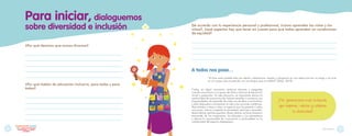 Para iniciar
Para iniciar, dialoguemos
¿Por qué decimos que somos diversos?
_______________________________________________________________________________
_______________________________________________________________________________
_______________________________________________________________________________
_______________________________________________________________________________
_______________________________________________________________________________
¿Por qué hablar de educación inclusiva, para todas y para
todos?
_______________________________________________________________________________
_______________________________________________________________________________
_______________________________________________________________________________
_______________________________________________________________________________
_______________________________________________________________________________
De acuerdo con tu experiencia personal y profesional, ¿cómo aprenden las niñas y los
niños?, ¿qué aspectos hay que tener en cuenta para que todos aprendan en condiciones
de equidad?
______________________________________________________________________________________________________________________
______________________________________________________________________________________________________________________
______________________________________________________________________________________________________________________
______________________________________________________________________________________________________________________
A todos nos pasa…
“¿Cómo sería posible estar por dentro, adentrarme, respirar y ahogarme en una edad que aún no tengo o ya tuve,
en un cuerpo que no percibo, en una lengua que no hablo?” (Skliar, 2010)
sobre diversidad e inclusión
Todos, en algún momento, sentimos temores y preguntas
cuando conocemos a un grupo de niñas y niños en la educación
inicial y preescolar. En esta situación, es importante darnos la
oportunidad de acercarnos de manera sensible a reconocer sus
singularidades, de aprender de cada uno de ellos y sus familias,
y estar dispuestos a enriquecer la vida y las acciones cotidianas.
Para brindar a niños y niñas un espacio que les permita a todos
reconocer, valorar y respetar la diversidad, participar, aprender,
desarrollarse, sentirse queridos, libres y felices, se hace necesario
trascender de los imaginarios, las etiquetas y los estereotipos
y darnos la oportunidad de conocernos a profundidad en la
cotidianidad del espacio pedagógico.
¡Por generaciones más inclusivas,
que respeten, valoren y celebren
la diversidad!
9
8
juntos
Explorando
desde el Diseño Universal para
el Aprendizaje y los ajustes
razonables
 