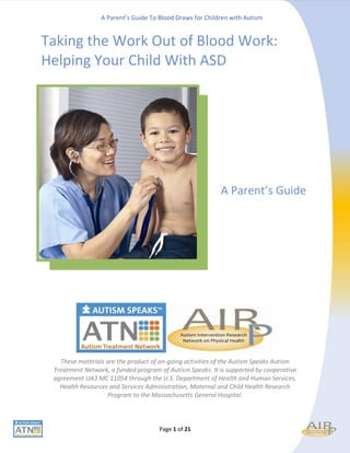 A Parent’s Guide To Blood Draws for Children with Autism


Taking the Work Out of Blood Work:
Helping Your Child With ASD




                                                          A Parent’s Guide




   These materials are the product of on-going activities of the Autism Speaks Autism
 Treatment Network, a funded program of Autism Speaks. It is supported by cooperative
 agreement UA3 MC 11054 through the U.S. Department of Health and Human Services,
   Health Resources and Services Administration, Maternal and Child Health Research
                   Program to the Massachusetts General Hospital.



                                     Page 1 of 21
 