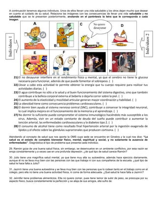 A continuación tenemos algunos individuos. Unos de ellos llevan una vida saludable y los otros dejan mucho que desear
 en cuanto al cuidado de su salud. Relaciona las imágenes con las consecuencias de llevar una vida saludable y no
 saludable que se te presentan posteriormente, anotando en el paréntesis la letra que le corresponda a cada
 imagen.
                              A                                    C          No quiero
                                                                                                   D
                                                                              desayunar




                                                                                                                       Individuos 2
Individuos 1




                                              B
                              E                      F




                                                                   G                      H
               21) El no desayunar interfiere en el rendimiento físico y mental, ya que el cerebro no tiene la glucosa
                   necesaria para funcionar, además de que puede fomentar el sobrepeso. ( )
               22) Llevar a cabo esta actividad te permite obtener la energía que tu cuerpo requiere para realizar tus
                   actividades diarias. ( )
               23) El agua contribuye no sólo a la salud y al buen funcionamiento del sistema digestivo, sino que también
                   contribuye a la belleza corporal externa al beberla o dejarla correr sobre la piel. ( )
               24) El aumento de la elasticidad y movilidad articular generan mayor coordinación y habilidad. ( )
               25) La obesidad tiene como consecuencia problemas cardiovasculares. ( )
               26) El dormir bien ayuda al sistema nervioso central (SNC), contribuye a conservar la integridad neuronal,
                   lo cual implica mejora en el funcionamiento de la memoria y el aprendizaje. ( )
               27) No dormir lo suficiente puede comprometer el sistema inmunológico haciéndolo más susceptible a los
                   virus. Además, vivir en un estado constante de deuda del sueño puede contribuir a aumentar la
                   tención arterial, las enfermedades cardiovasculares y la diabetes tipo 2. ( )
               28) El consumo de alcohol tiene como resultado final hipertensión arterial por la ingestión exagerada de
                   lípidos y el efecto sobre las glándulas suprarrenales que producen cortisona. ( )

 Atendiendo al concepto de salud que nos aporta la OMS cuya sede se encuentra en Ginebra y la cual nos dice: “La
 salud es el estado de completo bienestar físico, mental, espiritual y social, y no solamente la ausencia de
 enfermedades”. Diagnóstica el tipo de problema que presenta cada individuo.

 29. Ramón goza de una buena salud física, sin embargo, se desenvuelve en un ambiente conflictivo, por esta razón se
 enoja constantemente y a veces cae en una profunda depresión. ¿de qué tipo de salud carece Ramón?

 30. Julio tiene una magnífica salud mental, ya que tiene muy alta su autoestima, además hace ejercicio diariamente,
 aunque él no se lleva muy bien con las personas con las que trabaja ni con sus compañeros de la escuela. ¿qué tipo de
 salud le hace falta a Julio?

 31. Jazmín tiene una buena autoestima y se lleva muy bien con las personas que lo rodean tanto en el trabajo como en el
 colegio, pero ella no tiene una buena actividad física, ni come de forma adecuada. ¿Qué salud le hace falta a Jazmín?

 32. Jennifer tiene problemas alimenticios. Ella no quiere comer, pues tiene temor de subir de peso, se preocupa por su
 aspecto físico, busca constantemente la perfección y se aleja de sus amigos, ella sufre de:
 