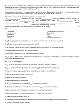 33. Julio tiene una magnífica salud mental, ya que tiene muy alta su autoestima, pero hace ejercicio diariamente, aunque
a veces se excede en sus rutinas del gimnasio pues parece que no está conforme con su físico y desea desarrollar
mayor masa muscular, ¿qué trastorno padece Julio?

34. Jessica come en exceso y tiene periodos de ingestión excesiva. Después, ella siente culpa y corre al baño a vomitar
la comida, ya que no le gustaría subir de peso. ¿Qué problema de salud le afecta a Jessica?

Completa el siguiente texto anotando la palabra que corresponda.
La ______________ comienza con los cambios____________ de la pubertad y finaliza cuando el
individuo es un ____________. En ella aparece una serie de ______________ en la
________________        como      los     _______________________________       y     otros
____________________________ como los relacionados con la _________________________,
abuso de sustancias y problemas funcionales como lo es la ______________________________ y
los ___________________________.
    Trastornos                                                      Comportamientos de riesgo
    Adolescencia                                                    Sexualidad
    Problemas                                                       Salud
    Depresión                                                       Físicos
    Adulto                                                          Trastornos alimenticios

35. ¿Son el grupo de enfermedades que se transmiten principalmente por relaciones sexuales?

36. ¿En qué posturas radica la importancia de la salud?

37. En general, ¿cuáles son los agentes causantes de las enfermedades de transmisión sexual?

38. ¿Menciona 6 enfermedades de transmisión sexual

39. Estos son dos hábitos que no son perjudiciales para tu salud

40. ¿A qué se debe que las enfermedades de transmisión sexual sean consideradas un problema social que afecta
mayormente a los adolescentes?

40.1 ¿Qué es promiscuidad?

41. ¿Uno de los factores que propician las relaciones sexuales a temprana edad es?

42. ¿Los métodos anticonceptivos son muy variados y por ello se clasifican según su…?

43. Así tenemos que algunas clasificaciones son: (menciona 4 tipos de clasificación)

44. Ejemplos de método natural. (menciona 2)

45. Ejemplo de método irreversible

46. Ejemplos de métodos hormonales

47. El DIU es un método que consiste en___, pues de ahí su nombre.

48. La ligadura de trompas es un método que consiste en___, pues de ahí su nombre.

49. La vasectomía es un método que consiste en___, pues de ahí su nombre.

50. Los implantes son un método que consiste en___, pues de ahí su nombre.

51. La abstinencia periódica consiste en:

52. Se refiere al hecho de ser precoz teniendo en cuenta esto como un problema de inmadurez sexual.

53. ¿En qué consiste el método térmico?
 