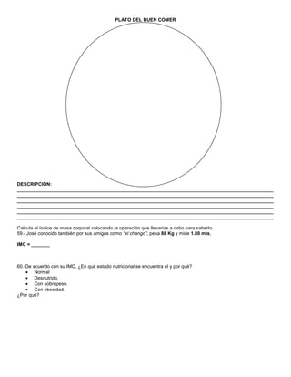 PLATO DEL BUEN COMER




DESCRIPCIÓN:
_________________________________________________________________________________________________
_________________________________________________________________________________________________
_________________________________________________________________________________________________
_________________________________________________________________________________________________
_________________________________________________________________________________________________
_________________________________________________________________________________________________

Calcula el índice de masa corporal colocando la operación que llevarías a cabo para saberlo:
59.- José conocido también por sus amigos como “el chango”, pesa 88 Kg y mide 1.80 mts,

IMC = _______



60.-De acuerdo con su IMC, ¿En qué estado nutricional se encuentra él y por qué?
        Normal
        Desnutrido.
        Con sobrepeso.
        Con obesidad.
¿Por qué?
 