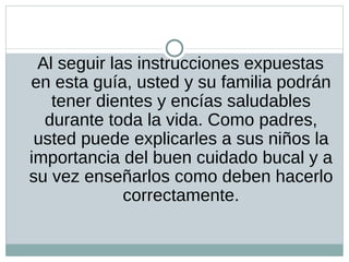 Al seguir las instrucciones expuestas en esta guía, usted y su familia podrán tener dientes y encías saludables durante toda la vida. Como padres, usted puede explicarles a sus niños la importancia del buen cuidado bucal y a su vez enseñarlos como deben hacerlo correctamente.