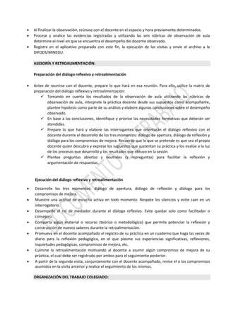  Al finalizar la observación, reúnase con el docente en el espacio y hora previamente determinados.
 Procese y analice las evidencias registradas y utilizando las seis rúbricas de observación de aula
determine el nivel en que se encuentra el desempeño del docente observado.
 Registre en el aplicativo preparado con este fin, la ejecución de las visitas y envíe el archivo a la
DIFODS/MINEDU.
ASESORÍA Y RETROALIMENTACIÓN:
Preparación del diálogo reflexivo y retroalimentación
 Antes de reunirse con el docente, prepare lo que hará en esa reunión. Para ello, utilice la matriz de
preparación del diálogo reflexivo y retroalimentación:
 Tomando en cuenta los resultados de la observación de aula utilizando las rúbricas de
observación de aula, interprete la práctica docente desde sus supuestos como acompañante,
plantee hipótesis como parte de su análisis y elabore algunas conclusiones sobre el desempeño
observado.
 En base a las conclusiones, identifique y priorice las necesidades formativas que deberán ser
atendidas.
 Prepare lo que hará y elabore las interrogantes que orientarán el diálogo reflexivo con el
docente durante el desarrollo de los tres momentos: diálogo de apertura, diálogo de reflexión y
diálogo para los compromisos de mejora. Recuerde que lo que se pretende es que sea el propio
docente quien descubra y exprese los supuestos que sustentan su práctica y los evalúe a la luz
de los procesos que desarrolló y los resultados que obtuvo en la sesión.
 Plantee preguntas abiertas y neutrales (y repreguntas) para facilitar la reflexión y
argumentación de respuestas.
Ejecución del diálogo reflexivo y retroalimentación
 Desarrolle los tres momentos: diálogo de apertura, diálogo de reflexión y diálogo para los
compromisos de mejora.
 Muestre una actitud de escucha activa en todo momento. Respete los silencios y evite caer en un
interrogatorio.
 Desempeñe el rol de mediador durante el diálogo reflexivo. Evite quedar solo como facilitador o
consejero.
 Comparta algún material o recurso (teórico o metodológico) que permita potenciar la reflexión y
construcción de nuevos saberes durante la retroalimentación.
 Promueva en el docente acompañado el registro de su práctica en un cuaderno que haga las veces de
diario para la reflexión pedagógica, en el que plasme sus experiencias significativas, reflexiones,
inquietudes pedagógicas, compromisos de mejora, etc.
 Culmine la retroalimentación motivando al docente a asumir algún compromiso de mejora de su
práctica, el cual debe ser registrado por ambos para el seguimiento posterior.
 A partir de la segunda visita, conjuntamente con el docente acompañado, revise el o los compromisos
asumidos en la visita anterior y realice el seguimiento de los mismos.
ORGANIZACIÓN DEL TRABAJO COLEGIADO:
 