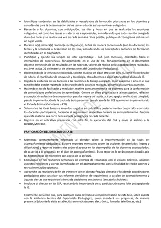 Identifique tendencias en las debilidades y necesidades de formación priorizadas en los docentes y
considérelas para la determinación de los temas a tratar en las reuniones colegiadas.
 Recuerde a los docentes, con anticipación, los días y horas en que se realizarán las reuniones
colegiadas, así como los temas a tratar y los responsables, considerando que cada reunión colegiada
dura dos horas y se realiza una vez en cada semana. Si es posible, publique el cronograma del mes en
un lugar visible.
 Durante la(s) primera(s) reunión(es) colegiada(s), defina de manera consensuada (con los docentes) los
temas y la secuencia a desarrollar en los GIA, considerando las necesidades comunes de formación
identificadas en el diagnóstico.
 Planifique y ejecute los Grupos de Inter aprendizaje - GIA (uno mensual), orientados hacia el
intercambio de experiencias, fortalecimiento en el uso de TIC, fortalecimiento en el desempeño
docente en función de los resultados en las rúbricas, talleres de réplica de las capacitaciones realizadas,
etc. (ver la pág. 22 del material de orientaciones del Coordinador Pedagógico).
 Dependiendo de la temática seleccionada, solicite el apoyo de algún otro actor de la IE, como el coordinador
de tutoría, el coordinador de innovación y tecnología, otros docentes o algún actor externo aliado a la IE.
 Registre la asistencia de los docentes a las reuniones de trabajo colegiado, en un cuaderno o acta en el que
también debe quedar registrada la descripción de la actividad realizada, así como los acuerdos asumidos.
 Haciendo el rol de facilitador y mediador, motive constantemente a los docentes para la conformación
de comunidades profesionales de aprendizaje. Genere un clima propicio para la investigación, reflexión
y apropiación colectiva de compromisos para la mejora de la práctica pedagógica o el trabajo colegiado
para la implementación de la pauta de trabajo común (en el caso de las IIEE que vienen implementando
el Ciclo de Formación Interna – CFI).
 Sistematice las ideas fuerza y acuerdos surgidos en cada GIA y posteriormente compártalos con todos
los docentes participantes, haciendo el seguimiento respectivo durante su acompañamiento. Propicie
que este material sea parte de la carpeta pedagógica de cada docente.
 Registre en el aplicativo preparado con este fin, la ejecución del GIA y envíe el archivo a la
DIFODS/MINEDU.
PARTICIPACIÓN DEL DIRECTOR DE LA IE:
 Mantenga constantemente informado al director sobre la implementación de las fases del
acompañamiento pedagógico. Elabore reportes mensuales sobre las acciones desarrolladas (logros y
dificultades) y reportes trimestrales sobre el avance en los desempeños de los docentes acompañados,
de acuerdo a lo propuesto en el plan de acompañamiento. Estos reportes le serán proporcionados por
las herramientas de monitoreo con apoyo de la DIFODS.
 Comunique en las reuniones semanales de entrega de resultados con el equipo directivo, aquellos
aspectos relevantes y alertas identificadas en el acompañamiento, con la finalidad de recibir aportes y
retroalimentación oportuna.
 Aproveche las reuniones de fin de trimestre con el director/equipo directivo y los demás coordinadores
pedagógicos para socializar sus informes periódicos de seguimiento a su plan de acompañamiento y
algunas alertas que requieran la toma de decisiones en conjunto (en caso las hubiera).
 Involucre al director en los GIA, resaltando la importancia de su participación como líder pedagógico de
la IE.
Finalmente, recuerde que, para cualquier duda referida a la implementación de esta fase, usted cuenta
con la asistencia técnica del Especialista Pedagógico, quien atenderá sus preguntas, de manera
presencial (durante la visita establecida) o remota (correo electrónico, llamadas telefónicas, etc.)
 