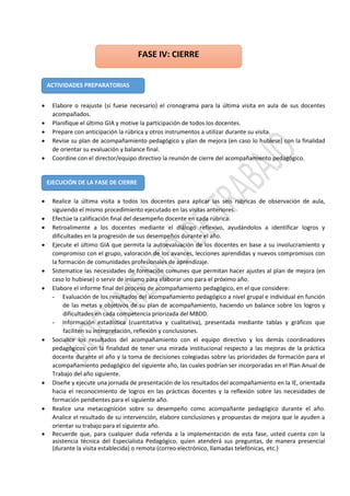  Elabore o reajuste (si fuese necesario) el cronograma para la última visita en aula de sus docentes
acompañados.
 Planifique el último GIA y motive la participación de todos los docentes.
 Prepare con anticipación la rúbrica y otros instrumentos a utilizar durante su visita.
 Revise su plan de acompañamiento pedagógico y plan de mejora (en caso lo hubiese) con la finalidad
de orientar su evaluación y balance final.
 Coordine con el director/equipo directivo la reunión de cierre del acompañamiento pedagógico.
 Realice la última visita a todos los docentes para aplicar las seis rúbricas de observación de aula,
siguiendo el mismo procedimiento ejecutado en las visitas anteriores.
 Efectúe la calificación final del desempeño docente en cada rúbrica.
 Retroalimente a los docentes mediante el diálogo reflexivo, ayudándolos a identificar logros y
dificultades en la progresión de sus desempeños durante el año.
 Ejecute el último GIA que permita la autoevaluación de los docentes en base a su involucramiento y
compromiso con el grupo, valoración de los avances, lecciones aprendidas y nuevos compromisos con
la formación de comunidades profesionales de aprendizaje.
 Sistematice las necesidades de formación comunes que permitan hacer ajustes al plan de mejora (en
caso lo hubiese) o servir de insumo para elaborar uno para el próximo año.
 Elabore el informe final del proceso de acompañamiento pedagógico, en el que considere:
- Evaluación de los resultados del acompañamiento pedagógico a nivel grupal e individual en función
de las metas y objetivos de su plan de acompañamiento, haciendo un balance sobre los logros y
dificultades en cada competencia priorizada del MBDD.
- Información estadística (cuantitativa y cualitativa), presentada mediante tablas y gráficos que
faciliten su interpretación, reflexión y conclusiones.
 Socialice los resultados del acompañamiento con el equipo directivo y los demás coordinadores
pedagógicos con la finalidad de tener una mirada institucional respecto a las mejoras de la práctica
docente durante el año y la toma de decisiones colegiadas sobre las prioridades de formación para el
acompañamiento pedagógico del siguiente año, las cuales podrían ser incorporadas en el Plan Anual de
Trabajo del año siguiente.
 Diseñe y ejecute una jornada de presentación de los resultados del acompañamiento en la IE, orientada
hacia el reconocimiento de logros en las prácticas docentes y la reflexión sobre las necesidades de
formación pendientes para el siguiente año.
 Realice una metacognición sobre su desempeño como acompañante pedagógico durante el año.
Analice el resultado de su intervención, elabore conclusiones y propuestas de mejora que le ayuden a
orientar su trabajo para el siguiente año.
 Recuerde que, para cualquier duda referida a la implementación de esta fase, usted cuenta con la
asistencia técnica del Especialista Pedagógico, quien atenderá sus preguntas, de manera presencial
(durante la visita establecida) o remota (correo electrónico, llamadas telefónicas, etc.)
ACTIVIDADES PREPARATORIAS
FASE IV: CIERRE
EJECUCIÓN DE LA FASE DE CIERRE
 