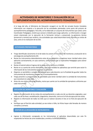A lo largo del año, el Ministerio de Educación recogerá en las IIEE de Jornada Escolar Completa
información con respecto a la ejecución de las actividades planteadas como parte del proceso de
acompañamiento pedagógico. Para ello, se ha elaborado un conjunto de instrumentos que usted, como
Coordinador Pedagógico, tendrá que conocer al detalle para luego aplicarlos. La información a recoger
estará relacionada con la ejecución de la formación (virtual y presencial), la asistencia técnica
(presencial y remota) que recibirá, y las actividades que usted desarrollará tanto durante sus visitas de
aula, como en la realización de los GIA.
 Tenga identificado claramente el rol de todos los actores en el sistema de monitoreo y evaluación de la
estrategia de acompañamiento JEC.
 Revise los instrumentos detenidamente antes de su aplicación y asegúrese tener claridad sobre cómo
aplicarlos correctamente, en caso contrario, comuníquese con su Especialista Pedagógico para aclarar
sus dudas.
 Revise el tutorial sobre el ingreso de los datos de la rúbrica en el SIGMA.
 Revise en su cuenta de correo electrónico, que haya recibido los aplicativos que servirán para vaciar la
información de los instrumentos luego de su aplicación.
 Organice un portafolio o carpeta diferenciada para cada docente con la finalidad de guardar todos los
instrumentos de monitoreo a emplear en su acompañamiento.
 Tenga presente su programación de actividades para tener claridad sobre la cantidad de instrumentos
que necesitará en cada visita.
 Antes de una visita o GIA programados, revise que cuente con la cantidad de ejemplares suficientes por
cada instrumento.
 Registre la información de las visitas de acompañamiento a cada uno de sus docentes asignados y por
cada una de las fases: sensibilización, diagnóstica, desarrollo, cierre en la Ficha de ejecución de visitas.
 Registre la información de todos los GIAs que se realicen durante el mes en la Ficha de ejecución de
GIA.
 Verifique que al final de cada actividad, ya sea visitas o GIAs, las fichas hayan sido llenadas de manera
completa y correcta.
 Ingrese la información consignada en los instrumentos al aplicativo desarrollado con este fin
respetando las fechas de corte establecidas y envíelo a la DIFODS/MINEDU.
ACTIVIDADES DE MONITOREO Y EVALUACIÓN DE LA
IMPLEMENTACIÓN DEL ACOMPAÑAMIENTO PEDAGÓGICO
ACTIVIDADES PREPARATORIAS
EJECUCIÓN DEL MONITOREO Y EVALUACIÓN
DESPUÉS DE LA APLICACIÓN DE INSTRUMENTOS
 