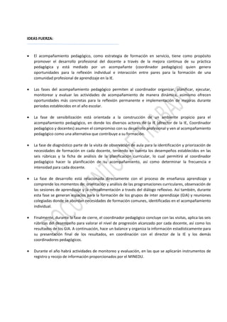 IDEAS FUERZA:
 El acompañamiento pedagógico, como estrategia de formación en servicio, tiene como propósito
promover el desarrollo profesional del docente a través de la mejora continua de su práctica
pedagógica y está mediado por un acompañante (coordinador pedagógico) quien genera
oportunidades para la reflexión individual e interacción entre pares para la formación de una
comunidad profesional de aprendizaje en la IE.
 Las fases del acompañamiento pedagógico permiten al coordinador organizar, planificar, ejecutar,
monitorear y evaluar las actividades de acompañamiento de manera dinámica, asimismo ofrecen
oportunidades más concretas para la reflexión permanente e implementación de mejoras durante
periodos establecidos en el año escolar.
 La fase de sensibilización está orientada a la construcción de un ambiente propicio para el
acompañamiento pedagógico, en donde los diversos actores de la IE (director de la IE, Coordinador
pedagógico y docentes) asumen el compromiso con su desarrollo profesional y ven al acompañamiento
pedagógico como una alternativa que contribuye a su formación.
 La fase de diagnóstico parte de la visita de observación de aula para la identificación y priorización de
necesidades de formación en cada docente, teniendo en cuenta los desempeños establecidos en las
seis rúbricas y la ficha de análisis de la planificación curricular, lo cual permitirá al coordinador
pedagógico hacer la planificación de su acompañamiento, así como determinar la frecuencia e
intensidad para cada docente.
 La fase de desarrollo está relacionada directamente con el proceso de enseñanza aprendizaje y
comprende los momentos de: orientación y análisis de las programaciones curriculares, observación de
las sesiones de aprendizaje y la retroalimentación a través del diálogo reflexivo. Así también, durante
esta fase se generan espacios para la formación de los grupos de inter aprendizaje (GIA) y reuniones
colegiadas donde se abordan necesidades de formación comunes, identificadas en el acompañamiento
individual.
 Finalmente, durante la fase de cierre, el coordinador pedagógico concluye con las visitas, aplica las seis
rúbricas del desempeño para valorar el nivel de progresión alcanzado por cada docente, así como los
resultados de los GIA. A continuación, hace un balance y organiza la información estadísticamente para
su presentación final de los resultados, en coordinación con el director de la IE y los demás
coordinadores pedagógicos.
 Durante el año habrá actividades de monitoreo y evaluación, en las que se aplicarán instrumentos de
registro y recojo de información proporcionados por el MINEDU.
 