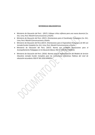 REFERENCIAS BIBLIOGRÁFICAS
 Ministerio de Educación del Perú. (2017). Enfoque crítico reflexivo para una nueva docencia (1a.
Ed.). Lima, Perú: Mandril Comunicaciones y Diseño.
 Ministerio de Educación del Perú. (2017). Orientaciones para el Coordinador Pedagógico (1a. Ed.).
Lima, Perú: Mandril Comunicaciones y Diseño.
 Ministerio de Educación del Perú (2017). Orientaciones para el Especialista Pedagógico de IIEE con
Jornada Escolar Completa (1a. Ed.). Lima, Perú: Mandril Comunicaciones y Diseño.
 Ministerio de Educación del Perú. (2017). Norma que establece disposiciones para el
Acompañamiento Pedagógico en la Educación Básica: RSG N° 008-2017-MINEDU.
 Ministerio de Educación del Perú. (2016). Normas para la implementación del Modelo de Servicio
Educativo Jornada Escolar Completa para las instituciones Educativas Públicas del nivel de
educación secundaria: RSG N° 041-2016-MINEDU.
 