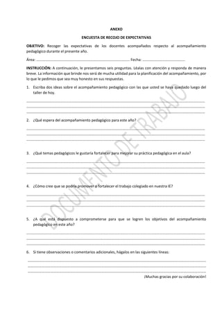 ANEXO
ENCUESTA DE RECOJO DE EXPECTATIVAS
OBJETIVO: Recoger las expectativas de los docentes acompañados respecto al acompañamiento
pedagógico durante el presente año.
Área: ……………………………………………………………………………………… Fecha: ………………………………………
INSTRUCCIÓN: A continuación, le presentamos seis preguntas. Léalas con atención y responda de manera
breve. La información que brinde nos será de mucha utilidad para la planificación del acompañamiento, por
lo que le pedimos que sea muy honesto en sus respuestas.
1. Escriba dos ideas sobre el acompañamiento pedagógico con las que usted se haya quedado luego del
taller de hoy.
………………………………………………………………………………………………………………………………………………………………………
………………………………………………………………………………………………………………………………………………………………………
………………………………………………………………………………………………………………………………………………………………………
2. ¿Qué espera del acompañamiento pedagógico para este año?
………………………………………………………………………………………………………………………………………………………………………
………………………………………………………………………………………………………………………………………………………………………
………………………………………………………………………………………………………………………………………………………………………
3. ¿Qué temas pedagógicos le gustaría fortalecer para mejorar su práctica pedagógica en el aula?
………………………………………………………………………………………………………………………………………………………………………
………………………………………………………………………………………………………………………………………………………………………
………………………………………………………………………………………………………………………………………………………………………
4. ¿Cómo cree que se podría promover o fortalecer el trabajo colegiado en nuestra IE?
………………………………………………………………………………………………………………………………………………………………………
………………………………………………………………………………………………………………………………………………………………………
………………………………………………………………………………………………………………………………………………………………………
5. ¿A qué está dispuesto a comprometerse para que se logren los objetivos del acompañamiento
pedagógico en este año?
………………………………………………………………………………………………………………………………………………………………………
………………………………………………………………………………………………………………………………………………………………………
………………………………………………………………………………………………………………………………………………………………………
6. Si tiene observaciones o comentarios adicionales, hágalos en las siguientes líneas:
………………………………………………………………………………………………………………………………………………………………………
………………………………………………………………………………………………………………………………………………………………………
………………………………………………………………………………………………………………………………………………………………………
¡Muchas gracias por su colaboración!
 