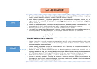DURANTE
ANTES
 De haber, reúnase con el/los otros coordinador/es pedagógicos para evaluar la posibilidad de trabajar en equipo y
conducir esta fase de manera conjunta (si es que el número de docentes lo permite).
 Revise material normativo y conceptual relacionado con el Acompañamiento pedagógico (norma para la
implementación del modelo JEC, del acompañamiento pedagógico, orientaciones para el coordinador pedagógico,
módulos virtuales, etc.)
 Prepare una presentación sobre la naturaleza del acompañamiento pedagógico y sobre la visita diagnóstica. Esta
presentación servirá para la reunión con el director de la IE y para el taller de sensibilización a docentes.
 Programe y elabore una pauta o agenda para la reunión de sensibilización con el Director.
 Programe la fecha para el taller de sensibilización a docentes y prepare anticipadamente un diseño o programa con un
propósito y productos claros. Prevea el espacio, los recursos y los materiales necesarios, con anticipación.
REUNIÓN DE SENSIBILIZACIÓN CON EL DIRECTOR:
 Explique la naturaleza y tareas del acompañamiento pedagógico, haciendo énfasis en sus efectos sobre la mejora de la
práctica docente y su incidencia positiva en los aprendizajes de los estudiantes. Converse también sobre las
actividades planeadas para el presente año.
 Dialogue sobre la necesidad de construir un ambiente propicio para el desarrollo del acompañamiento y sobre las
formas en que el director podría involucrarse.
 Presente su diseño del taller de sensibilización para los docentes y haga las coordinaciones necesarias para su
ejecución: defina fecha, lugar, hora, duración, entre otros y busque garantizar la participación de todos los docentes
de la IE. Recoja los aportes del director y solicite su intervención (si fuese necesario) en las actividades del taller.
 Brinde información sobre la visita diagnóstica que realizará a los docentes, sobre sus fines y procedimientos.
 Informe que durante el año habrá actividades de monitoreo y evaluación en las que se aplicarán instrumentos de
registro y recojo de información proporcionados por el Ministerio de Educación que ayudarán a conocer los avances y
dificultades durante la implementación del acompañamiento.
FASE I: SENSIBILIZACIÓN
 