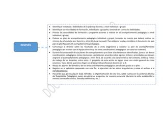 DESPUÉS
 Identifique fortalezas y debilidades de la práctica docente, a nivel individual y grupal.
 Identifique las necesidades de formación, individuales y grupales, tomando en cuenta las debilidades.
 Priorice las necesidades de formación y programe acciones a realizar en el acompañamiento pedagógico a nivel
individual y grupal.
 Elabore un plan de acompañamiento pedagógico individual y grupal, tomando en cuenta que deberá realizar un
mínimo de ocho visitas por docente y ocho GIA (una mensual). Para elaborar su plan considere el documento de guía
para la planificación del acompañamiento pedagógico.
 Comunique al director sobre los resultados de la visita diagnóstica y socialice su plan de acompañamiento
pedagógico en reunión con el equipo directivo y los otros coordinadores pedagógicos (en caso los hubiesen).
 Durante la socialización de sus planes de acompañamiento y en base a las tendencias identificadas, junto a los demás
coordinadores pedagógicos tomen decisiones y establezcan acuerdos sobre algunos énfasis o prioridades que deseen
asignarle al acompañamiento pedagógico a nivel de IE, de acuerdo a las características del contexto, estilos y ritmos
de trabajo de los docentes, entre otros. El propósito de esta acción es lograr tener una visión general de cómo
estamos y hacia dónde queremos llegar con el desarrollo profesional docente en la IE.
 Recoja los aportes del director y de los otros coordinadores pedagógicos para hacer ajustes a su plan.
 Registre en el aplicativo preparado con este fin, la ejecución de las visitas diagnósticas y envíe el archivo a la
DIFODS/MINEDU.
 Recuerde que, para cualquier duda referida a la implementación de esta fase, usted cuenta con la asistencia técnica
del Especialista Pedagógico, quien atenderá sus preguntas, de manera presencial (durante la visita establecida) o
remota (correo electrónico, llamadas telefónicas, etc.)
 