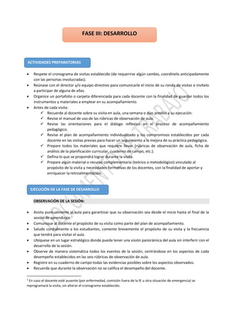  Respete el cronograma de visitas establecido (de requerirse algún cambio, coordínelo anticipadamente
con las personas involucradas).
 Reúnase con el director y/o equipo directivo para comunicarle el inicio de su ronda de visitas e invítelo
a participar de alguna de ellas.
 Organice un portafolio o carpeta diferenciada para cada docente con la finalidad de guardar todos los
instrumentos y materiales a emplear en su acompañamiento.
 Antes de cada visita:
 Recuerde al docente sobre su visita en aula, una semana o días previos a su ejecución.
 Revise el manual de uso de las rúbricas de observación de aula.
 Revise las orientaciones para el diálogo reflexivo en el proceso de acompañamiento
pedagógico.
 Revise el plan de acompañamiento individualizado y los compromisos establecidos por cada
docente en las visitas previas para hacer un seguimiento a la mejora de su práctica pedagógica.
 Prepare todos los materiales que requiere llevar (rúbricas de observación de aula, ficha de
análisis de la planificación curricular, cuaderno de campo, etc.).
 Defina lo que se propondrá lograr durante la visita.
 Prepare algún material o recurso complementario (teórico o metodológico) vinculado al
propósito de la visita y necesidades formativas de los docentes, con la finalidad de aportar y
enriquecer la retroalimentación.
OBSERVACIÓN DE LA SESIÓN:
 Asista puntualmente al aula para garantizar que su observación sea desde el inicio hasta el final de la
sesión de aprendizaje.1
 Comunique al docente el propósito de su visita como parte del plan de acompañamiento.
 Salude cordialmente a los estudiantes, comente brevemente el propósito de su visita y la frecuencia
que tendrá para visitar el aula.
 Ubíquese en un lugar estratégico donde pueda tener una visión panorámica del aula sin interferir con el
desarrollo de la sesión.
 Observe de manera sistemática todos los eventos de la sesión, centrándose en los aspectos de cada
desempeño establecidos en las seis rúbricas de observación de aula.
 Registre en su cuaderno de campo todas las evidencias posibles sobre los aspectos observados.
 Recuerde que durante la observación no se califica el desempeño del docente.
1
En caso el docente esté ausente (por enfermedad, comisión fuera de la IE u otra situación de emergencia) se
reprogramará la visita, sin alterar el cronograma establecido.
ACTIVIDADES PREPARATORIAS
EJECUCIÓN DE LA FASE DE DESARROLLO
FASE III: DESARROLLO
 