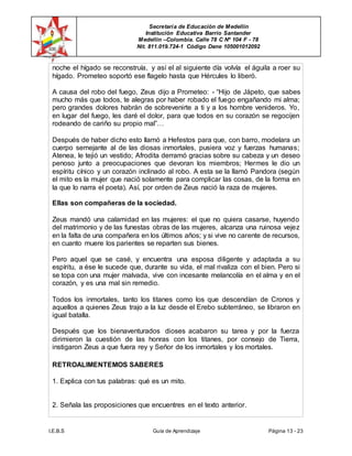 Secretaría de Educación de Medellín
Institución Educativa Barrio Santander
Medellín –Colombia. Calle 78 C Nº 104 F - 78
Nit. 811.019.724-1 Código Dane 105001012092
I.E.B.S Guía de Aprendizaje Página 13 - 23
noche el hígado se reconstruía, y así el al siguiente día volvía el águila a roer su
hígado. Prometeo soportó ese flagelo hasta que Hércules lo liberó.
A causa del robo del fuego, Zeus dijo a Prometeo: - “Hijo de Jápeto, que sabes
mucho más que todos, te alegras por haber robado el fuego engañando mi alma;
pero grandes dolores habrán de sobrevenirte a ti y a los hombre venideros. Yo,
en lugar del fuego, les daré el dolor, para que todos en su corazón se regocijen
rodeando de cariño su propio mal”…
Después de haber dicho esto llamó a Hefestos para que, con barro, modelara un
cuerpo semejante al de las diosas inmortales, pusiera voz y fuerzas humanas;
Atenea, le tejió un vestido; Afrodita derramó gracias sobre su cabeza y un deseo
penoso junto a preocupaciones que devoran los miembros; Hermes le dio un
espíritu cínico y un corazón inclinado al robo. A esta se la llamó Pandora (según
el mito es la mujer que nació solamente para complicar las cosas, de la forma en
la que lo narra el poeta). Así, por orden de Zeus nació la raza de mujeres.
Ellas son compañeras de la sociedad.
Zeus mandó una calamidad en las mujeres: el que no quiera casarse, huyendo
del matrimonio y de las funestas obras de las mujeres, alcanza una ruinosa vejez
en la falta de una compañera en los últimos años; y si vive no carente de recursos,
en cuanto muere los parientes se reparten sus bienes.
Pero aquel que se casé, y encuentra una esposa diligente y adaptada a su
espíritu, a ése le sucede que, durante su vida, el mal rivaliza con el bien. Pero si
se topa con una mujer malvada, vive con incesante melancolía en el alma y en el
corazón, y es una mal sin remedio.
Todos los inmortales, tanto los titanes como los que descendían de Cronos y
aquellos a quienes Zeus trajo a la luz desde el Erebo subterráneo, se libraron en
igual batalla.
Después que los bienaventurados dioses acabaron su tarea y por la fuerza
dirimieron la cuestión de las honras con los titanes, por consejo de Tierra,
instigaron Zeus a que fuera rey y Señor de los inmortales y los mortales.
RETROALIMENTEMOS SABERES
1. Explica con tus palabras: qué es un mito.
2. Señala las proposiciones que encuentres en el texto anterior.
 