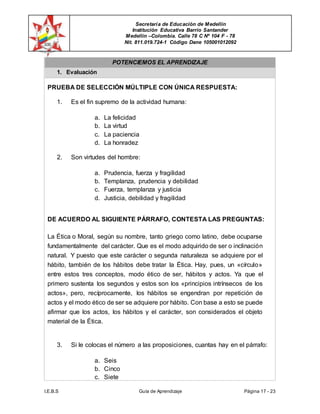 Secretaría de Educación de Medellín
Institución Educativa Barrio Santander
Medellín –Colombia. Calle 78 C Nº 104 F - 78
Nit. 811.019.724-1 Código Dane 105001012092
I.E.B.S Guía de Aprendizaje Página 17 - 23
POTENCIEMOS EL APRENDIZAJE
1. Evaluación
PRUEBA DE SELECCIÓN MÚLTIPLE CON ÚNICA RESPUESTA:
1. Es el fin supremo de la actividad humana:
a. La felicidad
b. La virtud
c. La paciencia
d. La honradez
2. Son virtudes del hombre:
a. Prudencia, fuerza y fragilidad
b. Templanza, prudencia y debilidad
c. Fuerza, templanza y justicia
d. Justicia, debilidad y fragilidad
DE ACUERDO AL SIGUIENTE PÁRRAFO, CONTESTA LAS PREGUNTAS:
La Ética o Moral, según su nombre, tanto griego como latino, debe ocuparse
fundamentalmente del carácter. Que es el modo adquirido de ser o inclinación
natural. Y puesto que este carácter o segunda naturaleza se adquiere por el
hábito, también de los hábitos debe tratar la Ética. Hay, pues, un «círculo»
entre estos tres conceptos, modo ético de ser, hábitos y actos. Ya que el
primero sustenta los segundos y estos son los «principios intrínsecos de los
actos», pero, recíprocamente, los hábitos se engendran por repetición de
actos y el modo ético de ser se adquiere por hábito. Con base a esto se puede
afirmar que los actos, los hábitos y el carácter, son considerados el objeto
material de la Ética.
3. Si le colocas el número a las proposiciones, cuantas hay en el párrafo:
a. Seis
b. Cinco
c. Siete
 