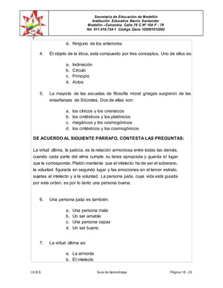 Secretaría de Educación de Medellín
Institución Educativa Barrio Santander
Medellín –Colombia. Calle 78 C Nº 104 F - 78
Nit. 811.019.724-1 Código Dane 105001012092
I.E.B.S Guía de Aprendizaje Página 18 - 23
d. Ninguno de los anteriores
4. El objeto de la ética, está compuesto por tres conceptos. Uno de ellos es:
a. Inclinación
b. Círculo
c. Principio
d. Actos
5. La mayoría de las escuelas de filosofía moral griegas surgieron de las
enseñanzas de Sócrates. Dos de ellas son:
a. los cínicos y los cirenaicos
b. los cintésticos y los platónicos
c. megáricos y los cosmogónicos
d. los cintésticos y los cosmogónicos
DE ACUERDO AL SIGUIENTE PÁRRAFO, CONTESTA LAS PREGUNTAS:
La virtud última, la justicia, es la relación armoniosa entre todas las demás,
cuando cada parte del alma cumple su tarea apropiada y guarda el lugar
que le corresponde. Platón mantenía que el intelecto ha de ser el soberano,
la voluntad figuraría en segundo lugar y las emociones en el tercer estrato,
sujetas al intelecto y a la voluntad. La persona justa, cuya vida está guiada
por este orden, es por lo tanto una persona buena.
6. Una persona justa es también:
a. Una persona mala
b. Un ser amable
c. Una persona capaz
d. Un ser bueno
7. La virtud última es:
a. La armonía
b. El intelecto
 