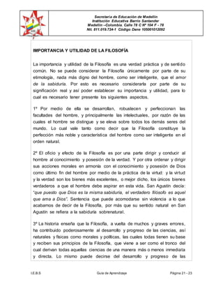 Secretaría de Educación de Medellín
Institución Educativa Barrio Santander
Medellín –Colombia. Calle 78 C Nº 104 F - 78
Nit. 811.019.724-1 Código Dane 105001012092
I.E.B.S Guía de Aprendizaje Página 21 - 23
IMPORTANCIA Y UTILIDAD DE LA FILOSOFÍA
La importancia y utilidad de la Filosofía es una verdad práctica y de sentido
común. No se puede considerar la Filosofía únicamente por parte de su
etimología, nada más digno del hombre, como ser inteligente, que el amor
de la sabiduría. Por esto es necesario considerarla por parte de su
significación real y así poder establecer su importancia y utilidad, para lo
cual es necesario tener presente los siguientes aspectos.
1º Por medio de ella se desarrollan, robustecen y perfeccionan las
facultades del hombre, y principalmente las intelectuales, por razón de las
cuales el hombre se distingue y se eleva sobre todos los demás seres del
mundo. Lo cual vale tanto como decir que la Filosofía constituye la
perfección más noble y característica del hombre como ser inteligente en el
orden natural.
2º El oficio y efecto de la Filosofía es por una parte dirigir y conducir al
hombre al conocimiento y posesión de la verdad. Y por otra ordenar y dirigir
sus acciones morales en armonía con el conocimiento y posesión de Dios
como último fin del hombre por medio de la práctica de la virtud: y la virtud
y la verdad son los bienes más excelentes, o mejor dicho, los únicos bienes
verdaderos a que el hombre debe aspirar en esta vida. San Agustín decía:
“que puesto que Dios es la misma sabiduría, el verdadero filósofo es aquel
que ama a Dios”. Sentencia que puede acomodarse sin violencia a lo que
acabamos de decir de la Filosofía, por más que su sentido natural en San
Agustín se refiera a la sabiduría sobrenatural.
3º La historia enseña que la Filosofía, a vuelta de muchos y graves errores,
ha contribuido poderosamente al desarrollo y progreso de las ciencias, así
naturales y físicas como morales y políticas, las cuales todas tienen su base
y reciben sus principios de la Filosofía, que viene a ser como el tronco del
cual derivan todas aquellas ciencias de una manera más o menos inmediata
y directa. Lo mismo puede decirse del desarrollo y progreso de las
 