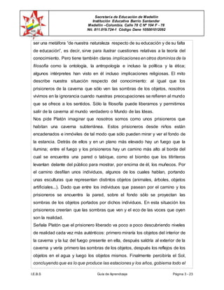 Secretaría de Educación de Medellín
Institución Educativa Barrio Santander
Medellín –Colombia. Calle 78 C Nº 104 F - 78
Nit. 811.019.724-1 Código Dane 105001012092
I.E.B.S Guía de Aprendizaje Página 3 - 23
ser una metáfora “de nuestra naturaleza respecto de su educación y de su falta
de educación”, es decir, sirve para ilustrar cuestiones relativas a la teoría del
conocimiento. Pero tiene también claras implicaciones en otros dominios de la
filosofía como la ontología, la antropología e incluso la política y la ética;
algunos intérpretes han visto en él incluso implicaciones religiosas. El mito
describe nuestra situación respecto del conocimiento: al igual que los
prisioneros de la caverna que sólo ven las sombras de los objetos, nosotros
vivimos en la ignorancia cuando nuestras preocupaciones se refieren al mundo
que se ofrece a los sentidos. Sólo la filosofía puede liberarnos y permitirnos
salir de la caverna al mundo verdadero o Mundo de las Ideas.
Nos pide Platón imaginar que nosotros somos como unos prisioneros que
habitan una caverna subterránea. Estos prisioneros desde niños están
encadenados e inmóviles de tal modo que sólo pueden mirar y ver el fondo de
la estancia. Detrás de ellos y en un plano más elevado hay un fuego que la
ilumina; entre el fuego y los prisioneros hay un camino más alto al borde del
cual se encuentra una pared o tabique, como el biombo que los titiriteros
levantan delante del público para mostrar, por encima de él, los muñecos. Por
el camino desfilan unos individuos, algunos de los cuales hablan, portando
unas esculturas que representan distintos objetos (animales, árboles, objetos
artificiales...). Dado que entre los individuos que pasean por el camino y los
prisioneros se encuentra la pared, sobre el fondo sólo se proyectan las
sombras de los objetos portados por dichos individuos. En esta situación los
prisioneros creerían que las sombras que ven y el eco de las voces que oyen
son la realidad.
Señala Platón que el prisionero liberado va poco a poco descubriendo niveles
de realidad cada vez más auténticos: primero miraría los objetos del interior de
la caverna y la luz del fuego presente en ella, después saldría al exterior de la
caverna y vería primero las sombras de los objetos, después los reflejos de los
objetos en el agua y luego los objetos mismos. Finalmente percibiría el Sol,
concluyendo que es lo que produce las estaciones y los años, gobierna todo el
 