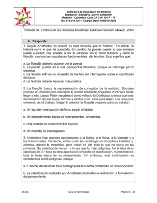 Secretaría de Educación de Medellín
Institución Educativa Barrio Santander
Medellín –Colombia. Calle 78 C Nº 104 F - 78
Nit. 811.019.724-1 Código Dane 105001012092
I.E.B.S Guía de Aprendizaje Página 5 - 23
Tomado de: Historia de las doctrinas filosóficas. Editorial Pearson. México. 2004
4. Responde:
1. Según Aristóteles “la poesía es más filosofía que la historia”. En efecto, la
historia narra lo que ha sucedido. En cambio, la poesía cuenta lo que siempre
puede suceder; nos enseña a ver lo universal en el obrar humano y cómo la
filosofía expresa las inquietudes fundamentales del hombre. Esto significa que:
a. La filosofía debería guiarse por la poesía
b. La poesía guarda en sí una perspectiva filosófica, porque se interroga por lo
universal
c. La historia sólo es un recuerdo de hechos sin interrogarse sobre el significado
del obrar
d. La historia debería hacerse más poética
2. La filosofía busca la representación de conceptos de la realidad. Sócrates
propuso un método para descubrir la verdad mediante preguntas continuas hasta
llegar a ella. Luego Platón estableció como método la Dialéctica, ciencia que trata
del raciocinio de sus leyes, formas y modos cuya base para llegar a la idea pura
universal, es el diálogo. Según lo anterior la filosofía requiere para su estudio:
a. Un tipo de investigación definido según el objeto
b. Un procedimiento lógico de razonamientos ordenados
c. Una ciencia de conocimientos lógicos
d. Un método de investigación
3. Aristóteles hizo grandes aportaciones a la lógica, a la física, a la biología y a
las humanidades. De hecho, él fue quien las constituyó en disciplinas formales y,
además, añadió la metafísica para incluir en ella todo lo que no cabía en las
primeras. Su contribución mayor, a la vez que la más peligrosa, fue la idea de la
clasificación. En toda su obra aparece el concepto de clasificación, representando
toda la base lógica de su pensamiento. Sin embargo, esta contribución es
considerada como peligrosa, porque
a. El hecho de clasificar traía consigo para la ciencia problemas de reduccionismo
b. La clasificación realizada por Aristóteles implicaba la realización y formulación
del pensamiento
 
