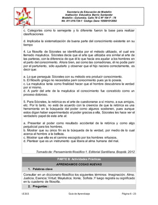 Secretaría de Educación de Medellín
Institución Educativa Barrio Santander
Medellín –Colombia. Calle 78 C Nº 104 F - 78
Nit. 811.019.724-1 Código Dane 105001012092
I.E.B.S Guía de Aprendizaje Página 6 - 23
c. Categorías como lo semejante y lo diferente fueron la base para realizar
clasificaciones
d. Implicaba la sistematización de buena parte del conocimiento existente en su
tiempo
4. La filosofía de Sócrates se identificaba por el método utilizado, el cual era
llamado mayéutica. Sócrates decía que el arte que utilizaba era similar al arte de
las parteras, con la diferencia de que él lo que hacía era ayudar a los hombres en
el parto del conocimiento. Ahora bien, así como las comadronas, él no podía parir
por el parturiento, sólo ayudarlo y observar que el hijo naciera correctamente, es
decir que:
a. Lo que perseguía Sócrates con su método era producir conocimiento.
b. El filósofo griego no necesitaba parir conocimiento pues ya lo poseía.
c. La mayéutica tenía como finalidad hacer que el hombre descubriera la verdad
por sí mismo.
d. A partir del arte de la mayéutica el conocimiento fue concebido como un
proceso doloroso.
5. Para Sócrates, la retórica es el arte de cuestionarse a sí mismo, a sus amigos,
etc. Por lo tanto, no está de acuerdo con la creencia de que la retórica es una
herramienta en la búsqueda del poder como algunos sostienen, pues aunque
estos digan haber experimentado el poder gracias a ella, Sócrates les hace ver el
verdadero papel de este arte al:
a. Presentar al poder como resultado accidental de la retórica y como algo
perjudicial para los hombres.
b. Mostrar que su único fin es la búsqueda de la verdad, por medio de lo cual
acerca al hombre a la belleza.
c. Mostrar que ella es el camino escogido por los hombres virtuosos.
d. Plantear que es un instrumento que libera al alma humana del mal.
Tomado de: Pensamiento filosófico 1. Editorial Santillana. Bogotá. 2012
PARTE B: Actividades Prácticas
APRENDAMOS COSAS NUEVAS
1. Palabras clave
Consultar en un diccionario filosófico los siguientes términos: Imaginación; Alma;
Justicia; Esencia; Virtud; Mayéutica; Ironía; Sofista .Y luego registra su significado
en tu cuaderno de filosofía.
2. Preguntas :
 