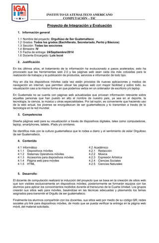 INSTITUTO GUATEMALTECO AMERICANO 
COMPUTACIÓN – TIC 
Proyecto de Integración y Evaluación 
1. Información general 
1.1 Nombre del proyecto: Orgulloso de Ser Guatemalteco 
1.2 Grados: Todos los grados (Bachillerato, Secretariado, Perito y Básicos) 
1.3 Sección: Todas las secciones 
1.4 Bimestre: IV 
1.5 Fecha de entrega: 24/Septiembre/2014 
1.6 Docente Encargado: Luis Ixcot 
2. Justificación 
En los últimos años, el tratamiento de la información ha evolucionado a pasos acelerados; esto ha provocado que las herramientas web 2.0 y las páginas web sean cada día más cotizadas para la realización de trabajos y la publicación de productos, servicios e información de todo tipo. 
Hoy en día los dispositivos móviles cada vez están provistos de nuevas aplicaciones y medios de navegación en internet, que permiten ubicar las páginas web con mayor facilidad y sobre todo, su visualización casi a la misma forma en que podemos verlos en un ordenador de escritorio y/o laptop. 
En Guatemala no se cuenta con páginas web actualizadas que provean información relevante sobre aquellas personas que han puesto en alto el nombre de nuestro país, ya sea en el deporte, la tecnología, la ciencia, la música u otras especialidades. Por tal razón, es conveniente que haciendo uso de la web actual, los jóvenes se enorgullezcan de ser guatemaltecos y lo transmitan a través de la tecnología en la red mundial. 
3. Competencias 
Diseña páginas web para su visualización a través de dispositivos digitales, tales como computadoras, laptop, smartphones, tablets, iPads y/o similares. 
Se identifica más con la cultura guatemalteca que le rodea a diario y el sentimiento de estar Orgulloso de ser Guatemalteco. 
4. Contenido 
4.1 Informático 
4.1.1 Dispositivos móviles 
4.1.2 Sistemas Operativos móviles 
4.1.3 Accesorios para dispositivos móviles 
4.1.4 Página web para móviles 
4.1.5 HTML 
4.2 Académico 
4.2.1 Redacción 
4.2.2 Música 
4.2.3 Expresión Artística 
4.2.4 Ciencias Sociales 
4.2.5 Ciencias Naturales 
5. Desarrollo: 
El docente de computación realizará la inducción del proyecto que se basa en la creación de sitios web que son visibles exclusivamente en dispositivos móviles; posteriormente se formarán equipos con los alumnos para aplicar los conocimientos recibidos durante el transcurso de la Cuarta Unidad. Los grupos crearán sus sitios web para móviles, basándose en las técnicas adecuadas y plasmando los temas asignados para transmitir el Orgullo de ser guatemalteco. 
Finalmente los alumnos compartirán con los docentes, sus sitios web por medio de su código QR, redes sociales y/o link para dispositivos móviles, de modo que se pueda verificar la entrega en la página web móvil, del material solicitado. 
 