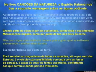 No livro CANÇÕES DA NATUREZA, o Espírito Kahena nos
traz a seguinte mensagem sobre as águas potáveis.
Agradeçamos às águas que vêm em nossas mãos todos os dias, pois
elas nos ajudam na subida espiritual. O Corpo humano não pode viver
sem água, esse corpo simples nas pesquisas dos homens, mas valioso
na difusão do bem por onde quer que seja.
Grande parte do corpo é por ela sustentado, sendo toda a sua extensão
Microcósmica irrigada, como por gotas de luz, nos céus da carne.
Não use a água com violência: tome-a gole a gole, qual se estivesse
saboreando o melhor elixir da vida.
É a melhor bebida que existe na terra.
Ela é sensível ao magnetismo de todas as espécies, até o que vem das
Estrelas; é o veículo cuja sensibilidade comunga com as forças
do coração, é capaz de atrair de fontes superiores, confortando
aos que sofrem e dando paz aos tribulados.
 