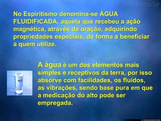 No Espiritismo denomina-se ÁGUA
FLUIDIFICADA, aquela que recebeu a ação
magnética, através da oração, adquirindo
propriedades especiais, de forma a beneficiar
a quem utilize.
A água é um dos elementos mais
simples e receptivos da terra, por isso
absorve com facilidades, os fluídos,
as vibrações, sendo base pura em que
a medicação do alto pode ser
empregada.
 