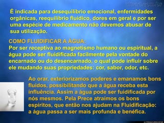 É indicada para desequilíbrio emocional, enfermidades
orgânicas, reequilíbrio fluídico, dores em geral e por ser
uma espécie de medicamento não devemos abusar de
sua utilização.
COMO FLUIDIFICAR A ÁGUA:
Por ser receptiva ao magnetismo humano ou espiritual, a
água pode ser fluidificada facilmente pela vontade do
encarnado ou do desencarnado, o qual pode influir sobre
ele mudando suas propriedades: cor, sabor, odor, etc.
Ao orar, exteriorizamos poderes e emanamos bons
fluidos, possibilitando que a água receba esta
influência. Assim a água pode ser fuidificada por
nós mesmos. Pela Prece atraímos os bons
espíritos, que então nos ajudam na Fluidificação:
a água passa a ser mais profunda e benéfica.
 
