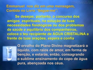 Emmanuel nos diz em uma mensagem,
Contida no Livro “Segue-me”:
Se desejas, portanto, o concurso dos
amigos espirituais, na solução de tuas
necessidades fisiológicas ou dos problemas
de saúde e equilíbrio dos companheiros,
coloca o teu recipiente de ÁGUA CRISTALINA a
frente de tuas orações, espera e confia.
O orvalho do Plano Divino magnetizará o
líquido, com raios de amor, em forma de
benção, e estarás, então, consagrando
o sublime ensinamento do copo de água
pura, abençoada nos céus.
 