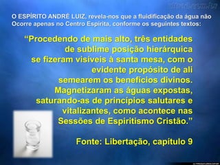 O ESPÍRITO ANDRÉ LUIZ, revela-nos que a fluidificação da água não
Ocorre apenas no Centro Espírita, conforme os seguintes textos:
“Procedendo de mais alto, três entidades
de sublime posição hierárquica
se fizeram visíveis à santa mesa, com o
evidente propósito de ali
semearem os benefícios divinos.
Magnetizaram as águas expostas,
saturando-as de princípios salutares e
vitalizantes, como acontece nas
Sessões de Espiritismo Cristão.”
Fonte: Libertação, capítulo 9
 