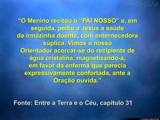 “O Menino recitou o “PAI NOSSO” e, em
seguida, pediu a Jesus a saúde
da irmãzinha doente, com enternecedora
súplica. Vimos o nosso
Orientador acercar-se do recipiente de
água cristalina, magnetizando-a,
em favor da enferma que parecia
expressivamente confortada, ante a
Oração ouvida.”
Fonte: Entre a Terra e o Céu, capítulo 31
 