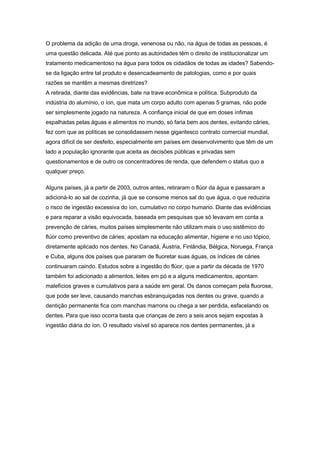 O problema da adição de uma droga, venenosa ou não, na água de todas as pessoas, é
uma questão delicada. Até que ponto as autoridades têm o direito de institucionalizar um
tratamento medicamentoso na água para todos os cidadãos de todas as idades? Sabendo-
se da ligação entre tal produto e desencadeamento de patologias, como e por quais
razões se mantêm a mesmas diretrizes?
A retirada, diante das evidências, bate na trave econômica e política. Subproduto da
indústria do alumínio, o íon, que mata um corpo adulto com apenas 5 gramas, não pode
ser simplesmente jogado na natureza. A confiança inicial de que em doses ínfimas
espalhadas pelas águas e alimentos no mundo, só faria bem aos dentes, evitando cáries,
fez com que as políticas se consolidassem nesse gigantesco contrato comercial mundial,
agora difícil de ser desfeito, especialmente em países em desenvolvimento que têm de um
lado a população ignorante que aceita as decisões públicas e privadas sem
questionamentos e de outro os concentradores de renda, que defendem o status quo a
qualquer preço.

Alguns países, já a partir de 2003, outros antes, retiraram o flúor da água e passaram a
adicioná-lo ao sal de cozinha, já que se consome menos sal do que água, o que reduziria
o risco de ingestão excessiva do íon, cumulativo no corpo humano. Diante das evidências
e para reparar a visão equivocada, baseada em pesquisas que só levavam em conta a
prevenção de cáries, muitos países simplesmente não utilizam mais o uso sistêmico do
flúor como preventivo de cáries; apostam na educação alimentar, higiene e no uso tópico,
diretamente aplicado nos dentes. No Canadá, Áustria, Finlândia, Bélgica, Noruega, França
e Cuba, alguns dos países que pararam de fluoretar suas águas, os índices de cáries
continuaram caindo. Estudos sobre a ingestão do flúor, que a partir da década de 1970
também foi adicionado a alimentos, leites em pó e a alguns medicamentos, apontam
malefícios graves e cumulativos para a saúde em geral. Os danos começam pela fluorose,
que pode ser leve, causando manchas esbranquiçadas nos dentes ou grave, quando a
dentição permanente fica com manchas marrons ou chega a ser perdida, esfacelando os
dentes. Para que isso ocorra basta que crianças de zero a seis anos sejam expostas à
ingestão diária do íon. O resultado visível só aparece nos dentes permanentes, já a
 