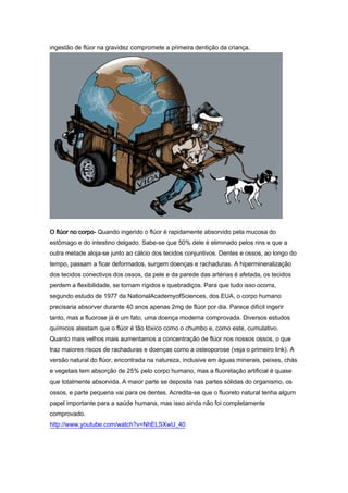 ingestão de flúor na gravidez compromete a primeira dentição da criança.




O flúor no corpo- Quando ingerido o flúor é rapidamente absorvido pela mucosa do
estômago e do intestino delgado. Sabe-se que 50% dele é eliminado pelos rins e que a
outra metade aloja-se junto ao cálcio dos tecidos conjuntivos. Dentes e ossos, ao longo do
tempo, passam a ficar deformados, surgem doenças e rachaduras. A hipermineralização
dos tecidos conectivos dos ossos, da pele e da parede das artérias é afetada, os tecidos
perdem a flexibilidade, se tornam rígidos e quebradiços. Para que tudo isso ocorra,
segundo estudo de 1977 da NationalAcademyofSciences, dos EUA, o corpo humano
precisaria absorver durante 40 anos apenas 2mg de flúor por dia. Parece difícil ingerir
tanto, mas a fluorose já é um fato, uma doença moderna comprovada. Diversos estudos
químicos atestam que o flúor é tão tóxico como o chumbo e, como este, cumulativo.
Quanto mais velhos mais aumentamos a concentração de flúor nos nossos ossos, o que
traz maiores riscos de rachaduras e doenças como a osteoporose (veja o primeiro link). A
versão natural do flúor, encontrada na natureza, inclusive em águas minerais, peixes, chás
e vegetais tem absorção de 25% pelo corpo humano, mas a fluoretação artificial é quase
que totalmente absorvida. A maior parte se deposita nas partes sólidas do organismo, os
ossos, e parte pequena vai para os dentes. Acredita-se que o fluoreto natural tenha algum
papel importante para a saúde humana, mas isso ainda não foi completamente
comprovado.
http://www.youtube.com/watch?v=NhELSXwU_40
 