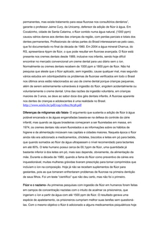 permanentes, mas existe tratamento para essa fluorose nos consultórios dentários”,
garante o professor Jaime Cury, da Unicamp, defensor da adição de flúor à água. Em
Cocalzinho, cidade de Santa Catarina, o flúor contido numa água natural, (1000 ppm)
causou sérios danos aos dentes das crianças da região, com perdas parciais e totais dos
dentes permanentes. Profissionais de várias partes do Brasil interessaram-se pelo caso,
que foi documentado no final da década de 1980. Em 2004 a água mineral Charrua, do
RS, apresentava 4ppm de flúor, o que pode resultar em fluorose avançada. O flúor está
presente nos cremes dentais desde 1989, inclusive nos infantis, sendo hoje difícil
encontrar no mercado convencional um creme dental para uso diário sem o íon.
Normalmente os cremes dentais recebem de 1000 ppm a 1800 ppm de flúor. Não há
pesquisa que ateste que o flúor aplicado, sem ingestão, cause qualquer mal, mas segundo
vários estudos em odontopediatria os problemas de fluorose verificados em todo o Brasil
nos últimos anos estão relacionados ao uso de creme dental porque crianças pequenas,
além de serem extremamente vulneráveis à ingestão do flúor, engolem acidentalmente ou
voluntariamente o creme dental. Uma das razões da ingestão voluntária, em crianças
maiores de 3 anos, se deve ao sabor doce dos géis dentais infantis. A fluorose aparente
nos dentes de crianças e adolescentes é uma realidade no Brasil.
http://www.scielo.br/pdf/csp/v18n1/8138.pdf

Diferenças de miligramas são fatais- O argumento que sustenta a adição de flúor à água
potável encanada e às águas engarrafadas baseia-se na defesa do controle da cárie
infantil, mas quando as águas brasileiras começaram a ser fluoretadas em massa, em
1974, os cremes dentais não eram fluoretados e as informações sobre os hábitos de
higiene e de alimentação iniciavam nas capitais e cidades maiores. Naquela época o flúor
ainda não era adicionado a medicamentos, chicletes, biscoitos e leites em pó para bebês,
que quando somados ao flúor da água ultrapassam o nível recomendado para lactantes
em até 80%. O leite humano possui cerca de 00,1ppm de flúor, uma quantidade já
bastante inferior à dos leites em pó, mais isso depende, obviamente, da alimentação da
mãe. Durante a década de 1980, quando a fama do flúor como preventivo de cáries era
inquestionável, muitas mulheres grávidas tiveram prescrição para tomar comprimidos que
incluíam o íon na composição. Hoje já não se receitam suplementos de flúor para
gestantes, pois as que tomaram enfrentaram problemas de fluorose na primeira dentição
de seus filhos. Foi um teste “científico” que não deu certo, mas não foi o primeiro.

Flúor e o nazismo- As primeiras pesquisas com ingestão de flúor em humanos foram feitas
em campos de concentração nazistas com o intuito de acalmar os prisioneiros, que
ingeriam o íon a partir da água com até 1500 ppm de flúor. O resultado gerava uma
espécie de apatetamento, os prisioneiros cumpriam melhor suas tarefas sem questioná-
las. Com o mesmo objetivo o flúor é adicionado a alguns medicamentos psiquiátricos hoje
 