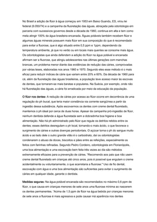 No Brasil a adição de flúor à água começou em 1953 em Baixo Guandu, ES, virou lei
federal (6.050/74) e a campanha da fluoretação das águas, abraçada pela odontologia em
parceria com sucessivos governos desde a década de 1960, continua em alta e tem como
meta atingir 100% da água brasileira encanada. Águas potáveis também recebem flúor e
algumas águas minerais possuem mais flúor em sua composição do que é recomendado
para evitar a fluorose, que é algo situado entre 0,5 ppm e 1ppm, dependendo da
temperatura ambiente, já que no verão ou em locais mais quentes se consome mais água.
Os odontologistas que ainda defendem a adição do flúor na água potável e encanada
afirmam ser a fluorose, que atingiu adolescentes nas últimas gerações com manchas
brancas, um problema menor diante das evidências de redução das cáries, comprovadas
por várias teses, elaboradas nos anos 1960 e 1970. Segundo eles esse método é o mais
eficaz para reduzir índices de cárie que variam entre 20% e 60%. Da década de 1960 para
cá, além da fluoretação das águas brasileiras, a população teve acesso maior às escovas
de dentes, que tornaram-se mais baratas e populares. Na Suécia, por exemplo, onde não
há fluoretação das águas, a cárie foi erradicada por meio da educação da população.

O flúor nos dentes- A redução de cáries por acesso ao flúor ocorre em decorrência de uma
regulação do ph bucal, que teria maior constância via corrente sangüínea a partir da
ingestão dessa substância. Após escovarmos os dentes com creme dental fluoretado,
mantemos o ph ideal por cerca de duas horas. Apesar da campanha pró-ingestão de flúor,
nenhum dentista defende a água fluoretada sem a dobradinha boa higiene e boa
alimentação. Não há ph administrado pelo flúor que regule os detritos retidos entre os
dentes; esses detritos desregulam o ph local, tornando-o mais ácido, o que favorece o
surgimento de cáries e outras doenças periodontais. O açúcar torna o ph do sangue muito
ácido e ao lado dele o outro grande vilão é o carboidrato, daí os odontologistas
condenarem o abuso de doces, biscoitos e pães entre as refeições, especialmente os
feitos com farinhas refinadas. Segundo Pedro Cordeiro, odontologista em Florianópolis,
uma boa alimentação e uma escovação bem feita três vezes ao dia são métodos
extremamente eficazes para a prevenção de cáries. “Recomendo aos pais que não usem
creme dental fluoretado em crianças até cinco anos, pois é possível que engulam o creme
acidentalmente ou voluntariamente, o que acarretaria a fluorose." Uso de fio dental,
escovação com água e uma boa alimentação são suficientes para evitar o surgimento de
cáries em qualquer idade, garante o dentista.

Medidas seguras- Na água potável encanada são recomendados no máximo 0,6 ppm de
flúor, o que causa em crianças menores de sete anos uma fluorose mínima ao nascerem
os dentes permanentes. “Acima de 1,5 ppm de flúor na água bebida por crianças menores
de sete anos a fluorose é mais agressiva e pode causar má aparência nos dentes
 