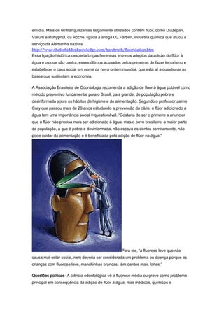 em dia. Mais de 60 tranquilizantes largamente utilizados contêm flúor, como Diazepan,
Valium e Rohypnol, da Roche, ligada à antiga I.G.Farben, indústria química que atuou a
serviço da Alemanha nazista.
http://www.theforbiddenknowledge.com/hardtruth/fluoridation.htm
Essa ligação histórica desperta brigas ferrenhas entre os adeptos da adição do flúor à
água e os que são contra, esses últimos acusados pelos primeiros de fazer terrorismo e
estabelecer o caos social em nome da nova ordem mundial, que está aí a questionar as
bases que sustentam a economia.

A Associação Brasileira de Odontologia recomenda a adição de flúor à água potável como
método preventivo fundamental para o Brasil, país grande, de população pobre e
desinformada sobre os hábitos de higiene e de alimentação. Segundo o professor Jaime
Cury,que passou mais de 20 anos estudando a prevenção da cárie, o flúor adicionado à
água tem uma importância social inquestionável. “Gostaria de ser o primeiro a anunciar
que o flúor não precisa mais ser adicionado à água, mas o povo brasileiro, a maior parte
da população, a que é pobre e desinformada, não escova os dentes corretamente, não
pode cuidar da alimentação e é beneficiada pela adição de flúor na água.”




                                                   Para ele, “a fluorose leve que não
causa mal-estar social, nem deveria ser considerada um problema ou doença porque as
crianças com fluorose leve, manchinhas brancas, têm dentes mais fortes.”

Questões políticas- A ciência odontológica vê a fluorose média ou grave como problema
principal em conseqüência da adição de flúor à água, mas médicos, químicos e
 
