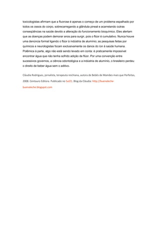 toxicologistas afirmam que a fluorose é apenas o começo de um problema espalhado por
todos os ossos do corpo, sobrecarregando a glândula pineal e acarretando outras
conseqüências na saúde devido a alteração do funcionamento bioquímico. Eles alertam
que as doenças podem demorar anos para surgir, pois o flúor é cumulativo. Nunca houve
uma denúncia formal ligando o flúor à indústria de alumínio; as pesquisas feitas por
químicos e neurologistas focam exclusivamente os danos do íon à saúde humana.
Polêmica à parte, algo não está sendo levado em conta: é praticamente impossível
encontrar água que não tenha sofrido adição de flúor. Por uma convenção entre
sucessivos governos, a ciência odontológica e a indústria de alumínio, o brasileiro perdeu
o direito de beber água sem o aditivo.


Cláudia Rodrigues, jornalista, terapeuta reichiana, autora de Bebês de Mamães mais que Perfeitas,

2008. Centauro Editora. Publicado no Sul21. Blog da Cláudia: http://buenaleche-

buenaleche.blogspot.com
 