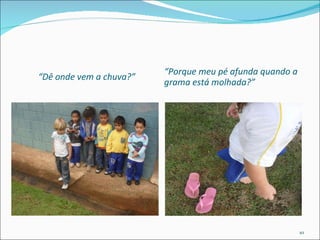 “ Dê onde vem a chuva?” “ Porque meu pé afunda quando a grama está molhada?” 