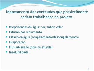 Mapeamento dos conteúdos que possivelmente seriam trabalhados no projeto. Propriedades da água: cor, sabor, odor. Difusão por movimento. Estado da água (congelamento/descongelamento). Evaporação Flutuabilidade (bóia ou afunda) Insolubilidade 