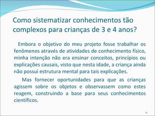 Como sistematizar conhecimentos tão complexos para crianças de 3 e 4 anos?  Embora o objetivo do meu projeto fosse trabalhar os fenômenos através de atividades de conhecimento físico, minha intenção não era ensinar conceitos, princípios ou explicações causais, visto que nesta idade, a criança ainda não possui estrutura mental para tais explicações. Mas fornecer oportunidades para que as crianças agissem sobre os objetos e observassem como estes reagem, construindo a base para seus conhecimentos científicos. 