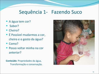 Sequência 1-  Fazendo Suco A água tem cor? Sabor?  Cheiro?  É Possível mudarmos a cor, cheiro e o gosto da água? Como?  Posso voltar minha na cor anterior? Conteúdo : Propriedades da água,  Transformação e conservação. 