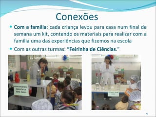Conexões Com a familia : cada criança levou para casa num final de semana um kit, contendo os materiais para realizar com a família uma das experiências que fizemos na escola  Com as outras turmas:  “Feirinha de Ciências .”  