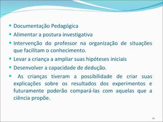 Documentação Pedagógica Alimentar a postura investigativa Intervenção do professor na organização de situações que facilitam o conhecimento. Levar a criança a ampliar suas hipóteses iniciais Desenvolver a capacidade de dedução. As crianças tiveram a possibilidade de criar suas explicações sobre os resultados dos experimentos e futuramente poderão compará-las com aquelas que a ciência propõe. 