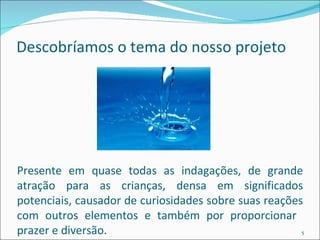 Descobríamos o tema do nosso projeto Presente em quase todas as indagações, de grande atração para as crianças, densa em significados potenciais, causador de curiosidades sobre suas reações com outros elementos e também por proporcionar  prazer e diversão. 