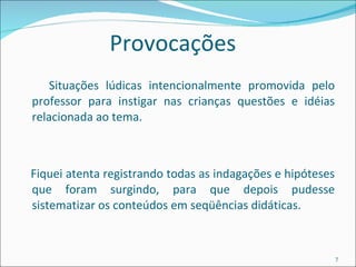 Provocações Situações lúdicas intencionalmente promovida pelo professor para instigar nas crianças questões e idéias relacionada ao tema. Fiquei atenta registrando todas as indagações e hipóteses que foram surgindo, para que depois pudesse sistematizar os conteúdos em seqüências didáticas. 
